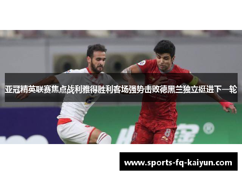 亚冠精英联赛焦点战利雅得胜利客场强势击败德黑兰独立挺进下一轮 亚冠精英联赛焦点战利雅得胜利客场强势击败德黑兰独立挺进下一轮