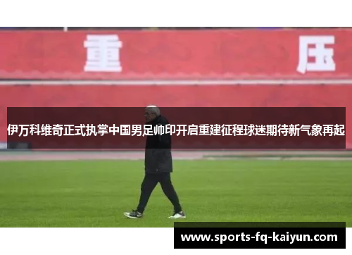伊万科维奇正式执掌中国男足帅印开启重建征程球迷期待新气象再起