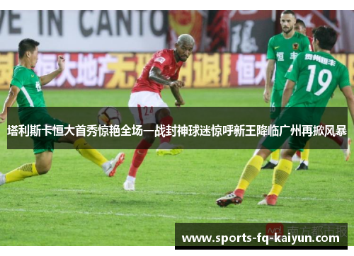塔利斯卡恒大首秀惊艳全场一战封神球迷惊呼新王降临广州再掀风暴
