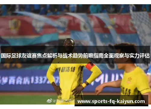 国际足球友谊赛焦点解析与战术趋势前瞻指南全面观察与实力评估 国际足球友谊赛焦点解析与战术趋势前瞻指南全面观察与实力评估